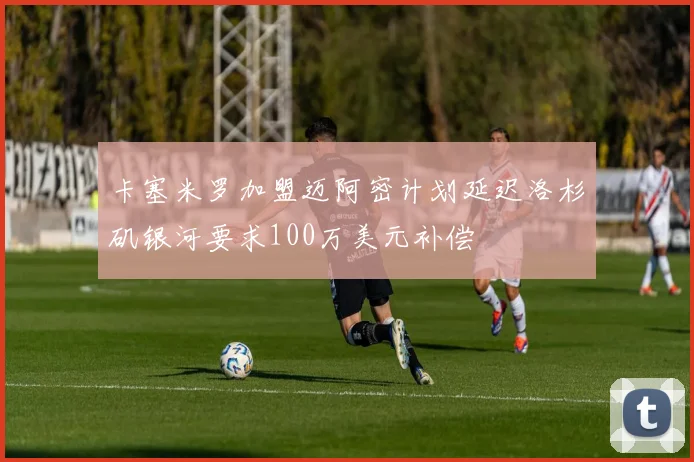 卡塞米罗加盟迈阿密计划延迟洛杉矶银河要求100万美元补偿