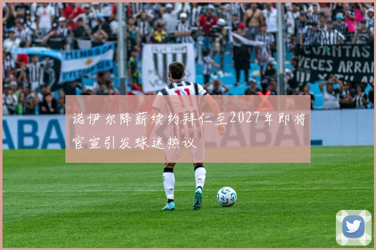 诺伊尔降薪续约拜仁至2027年即将官宣引发球迷热议