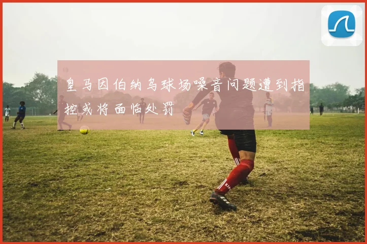 皇马因伯纳乌球场噪音问题遭到指控或将面临处罚