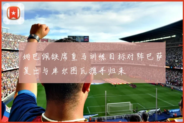 姆巴佩缺席皇马训练目标对阵巴萨复出与库尔图瓦携手归来