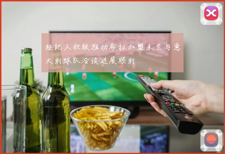 经纪人积极推动希拉加盟米兰与意大利球队洽谈进展顺利