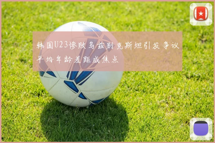 韩国U23惨败乌兹别克斯坦引发争议平均年龄差距成焦点
