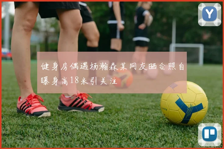 健身房偶遇杨瀚森某网友晒合照自曝身高18米引关注
