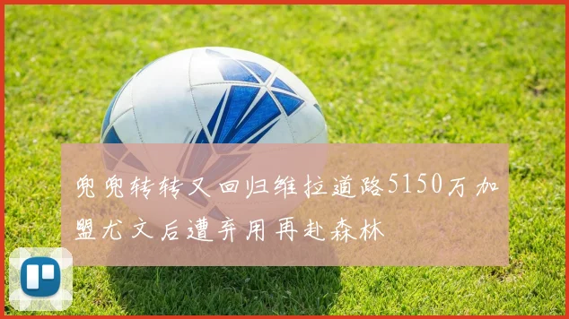 兜兜转转又回归维拉道路5150万加盟尤文后遭弃用再赴森林