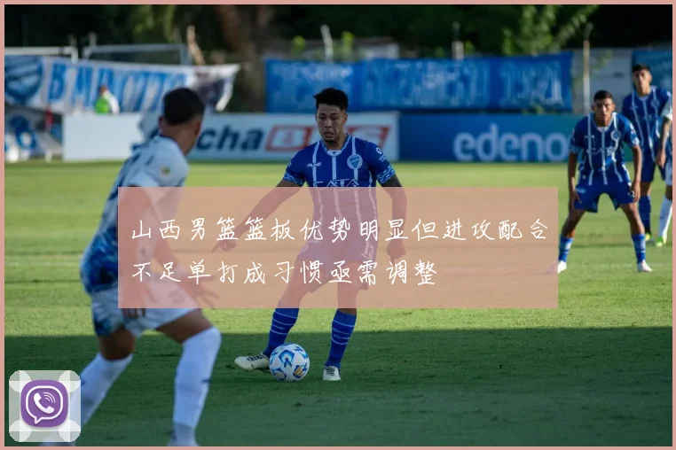 山西男篮篮板优势明显但进攻配合不足单打成习惯亟需调整