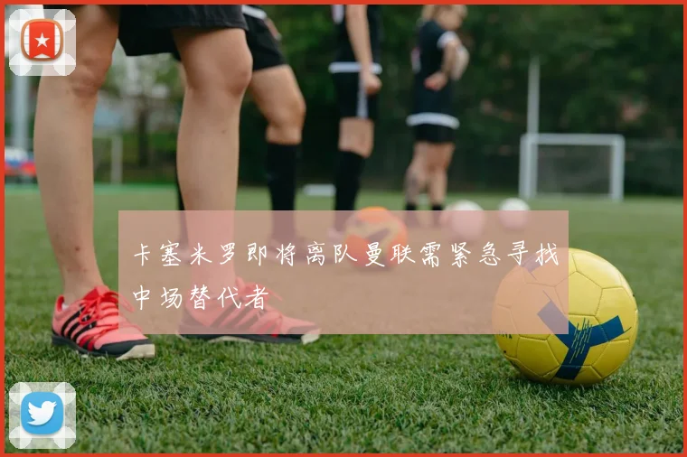 卡塞米罗即将离队曼联需紧急寻找中场替代者